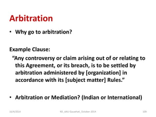 Arbitration 
•Why go to arbitration? 
Example Clause: 
“Any controversy or claim arising out of or relating to this Agreement, or its breach, is to be settled by arbitration administered by [organization] in accordance with its [subject matter] Rules.” 
•Arbitration or Mediation? (Indian or International) 
16/4/2014 
109 
RD_AAU-Gauwhati_October-2014  