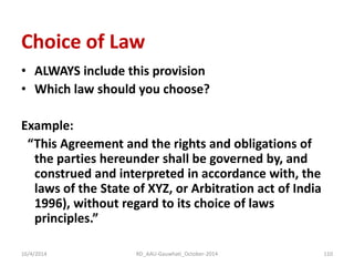 Choice of Law 
•ALWAYS include this provision 
•Which law should you choose? 
Example: 
“This Agreement and the rights and obligations of the parties hereunder shall be governed by, and construed and interpreted in accordance with, the laws of the State of XYZ, or Arbitration act of India 1996), without regard to its choice of laws principles.” 
16/4/2014 
110 
RD_AAU-Gauwhati_October-2014  