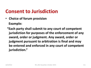 Consent to Jurisdiction 
•Choice of forum provision 
Example: 
“Each party shall submit to any court of competent jurisdiction for purposes of the enforcement of any award, order or judgment. Any award, order or judgment pursuant to arbitration is final and may be entered and enforced in any court of competent jurisdiction.” 
16/4/2014 
111 
RD_AAU-Gauwhati_October-2014  