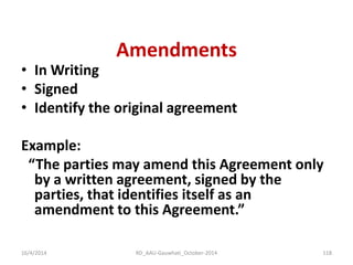 Amendments 
•In Writing 
•Signed 
•Identify the original agreement 
Example: 
“The parties may amend this Agreement only by a written agreement, signed by the parties, that identifies itself as an amendment to this Agreement.” 
16/4/2014 
118 
RD_AAU-Gauwhati_October-2014  