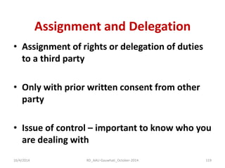 Assignment and Delegation 
•Assignment of rights or delegation of duties to a third party 
•Only with prior written consent from other party 
•Issue of control – important to know who you are dealing with 
16/4/2014 
119 
RD_AAU-Gauwhati_October-2014  