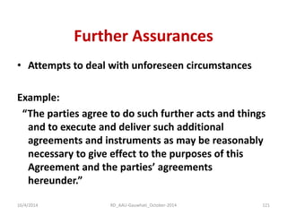 Further Assurances 
•Attempts to deal with unforeseen circumstances 
Example: 
“The parties agree to do such further acts and things and to execute and deliver such additional agreements and instruments as may be reasonably necessary to give effect to the purposes of this Agreement and the parties’ agreements hereunder.” 
16/4/2014 
121 
RD_AAU-Gauwhati_October-2014  