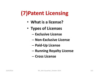 (7)Patent Licensing 
•What is a license? 
•Types of Licenses 
–Exclusive License 
–Non-Exclusive License 
–Paid-Up License 
–Running Royalty License 
–Cross License 
16/4/2014 
122 
RD_AAU-Gauwhati_October-2014  