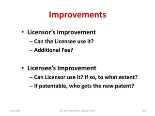 Improvements 
•Licensor’s Improvement 
–Can the Licensee use it? 
–Additional Fee? 
•Licensee’s Improvement 
–Can Licensor use it? If so, to what extent? 
–If patentable, who gets the new patent? 
16/4/2014 
128 
RD_AAU-Gauwhati_October-2014  