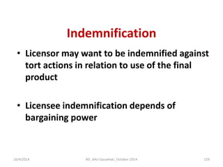 Indemnification 
•Licensor may want to be indemnified against tort actions in relation to use of the final product 
•Licensee indemnification depends of bargaining power 
16/4/2014 
129 
RD_AAU-Gauwhati_October-2014  