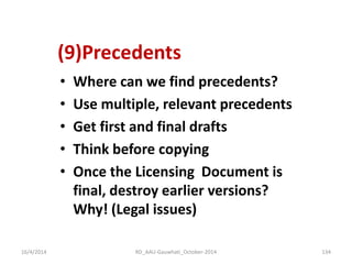 (9)Precedents 
•Where can we find precedents? 
•Use multiple, relevant precedents 
•Get first and final drafts 
•Think before copying 
•Once the Licensing Document is final, destroy earlier versions? Why! (Legal issues) 
16/4/2014 
134 
RD_AAU-Gauwhati_October-2014  