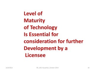 16/4/2014 
18 
RD_AAU-Gauwhati_October-2014 
Level of 
Maturity 
of Technology 
Is Essential for 
consideration for further 
Development by a 
Licensee  