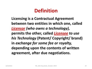 Definition 
16/4/2014 
RD_AAU-Gauwhati_October-2014 
24 
Licensing is a Contractual Agreement between two entities in which one, called Licensor (who owns a technology), permits the other, called Licensee to use his Technology (Patent/ Copyright/ brand) in exchange for some fee or royalty, depending upon the contents of written agreement, after due negotiations.  