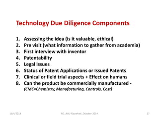 16/4/2014 
RD_AAU-Gauwhati_October-2014 
27 
Technology Due Diligence Components 
1.Assessing the idea (is it valuable, ethical) 
2.Pre visit (what information to gather from academia) 
3.First interview with inventor 
4.Patentability 
5.Legal Issues 
6.Status of Patent Applications or Issued Patents 
7.Clinical or field trial aspects + Effect on humans 
8.Can the product be commercially manufactured - (CMC=Chemistry, Manufacturing, Controls, Cost)  