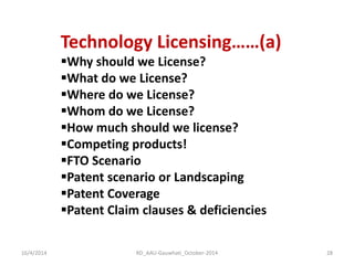 16/4/2014 
RD_AAU-Gauwhati_October-2014 
28 
Technology Licensing……(a) 
Why should we License? 
What do we License? 
Where do we License? 
Whom do we License? 
How much should we license? 
Competing products! 
FTO Scenario 
Patent scenario or Landscaping 
Patent Coverage 
Patent Claim clauses & deficiencies  