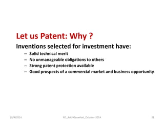 Let us Patent: Why ? 
Inventions selected for investment have: 
–Solid technical merit 
–No unmanageable obligations to others 
–Strong patent protection available 
–Good prospects of a commercial market and business opportunity 
16/4/2014 
31 
RD_AAU-Gauwhati_October-2014  