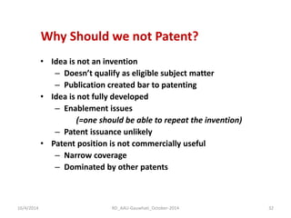 Why Should we not Patent? 
•Idea is not an invention 
–Doesn’t qualify as eligible subject matter 
–Publication created bar to patenting 
•Idea is not fully developed 
–Enablement issues 
(=one should be able to repeat the invention) 
–Patent issuance unlikely 
•Patent position is not commercially useful 
–Narrow coverage 
–Dominated by other patents 
16/4/2014 
32 
RD_AAU-Gauwhati_October-2014  