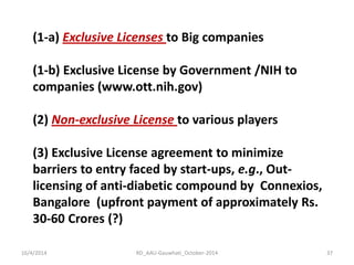 16/4/2014 
RD_AAU-Gauwhati_October-2014 
37 
(1-a) Exclusive Licenses to Big companies (1-b) Exclusive License by Government /NIH to companies (www.ott.nih.gov) (2) Non-exclusive License to various players (3) Exclusive License agreement to minimize barriers to entry faced by start-ups, e.g., Out- licensing of anti-diabetic compound by Connexios, Bangalore (upfront payment of approximately Rs. 30-60 Crores (?)  