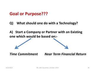 16/4/2014 
RD_AAU-Gauwhati_October-2014 
38 
Goal or Purpose??? Q) What should one do with a Technology? A) Start a Company or Partner with an Existing one which would be based on:- Time Commitment Near Term Financial Return  