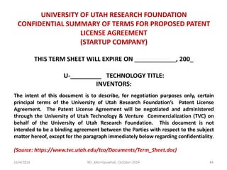 16/4/2014 
RD_AAU-Gauwhati_October-2014 
44 
UNIVERSITY OF UTAH RESEARCH FOUNDATION 
CONFIDENTIAL SUMMARY OF TERMS FOR PROPOSED PATENT LICENSE AGREEMENT 
(STARTUP COMPANY) 
THIS TERM SHEET WILL EXPIRE ON ____________, 200_ 
U-_________ TECHNOLOGY TITLE: 
INVENTORS: 
The intent of this document is to describe, for negotiation purposes only, certain principal terms of the University of Utah Research Foundation’s Patent License Agreement. The Patent License Agreement will be negotiated and administered through the University of Utah Technology & Venture Commercialization (TVC) on behalf of the University of Utah Research Foundation. This document is not intended to be a binding agreement between the Parties with respect to the subject matter hereof, except for the paragraph immediately below regarding confidentiality. 
(Source: https://www.tvc.utah.edu/tco/Documents/Term_Sheet.doc) 
 