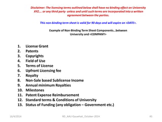 16/4/2014 
RD_AAU-Gauwhati_October-2014 
45 
Disclaimer: The licensing terms outlined below shall have no binding effect on University 
XYZ…. or any third party unless and until such terms are incorporated into a written 
agreement between the parties. 
This non-binding term sheet is valid for 90 days and will expire on <DATE>. 
Example of Non-Binding Term Sheet Components…between 
University and <COMPANY> 
1.License Grant 
2.Patents 
3.Copyrights 
4.Field of Use 
5.Terms of License 
6.Upfront Licensing fee 
7.Royalty 
8.Non-Sale based Sublicense Income 
9.Annual minimum Royalties 
10.Milestones 
11.Patent Expense Reimbursement 
12.Standard terms & Conditions of University 
13.Status of Funding (any obligation – Government etc.)  