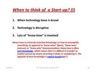 16/4/2014 
RD_AAU-Gauwhati_October-2014 
49 
When to think of a Start-up? (I) 
1.When technology base is broad 
2.Technology is disruptive 
3.Lots of “know-how” is involved (Know-how is a term for practical knowledge on how to accomplish something, as opposed to “know-what” (facts), “know-why” (science), or “know-who” (communication). Know-how is often tacit knowledge, which means that it is difficult to transfer to another person by means of writing it down or verbalising it. The opposite of tacit knowledge is explicit knowledge”)  
