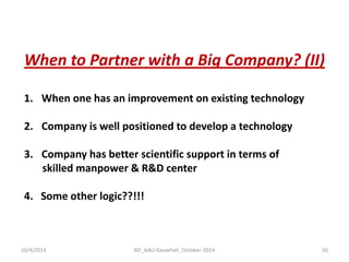 16/4/2014 
RD_AAU-Gauwhati_October-2014 
50 
When to Partner with a Big Company? (II) 
1.When one has an improvement on existing technology 
2.Company is well positioned to develop a technology 
3.Company has better scientific support in terms of skilled manpower & R&D center 4. Some other logic??!!!  