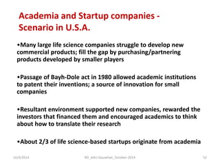 Academia and Startup companies - Scenario in U.S.A. 
•Many large life science companies struggle to develop new commercial products; fill the gap by purchasing/partnering products developed by smaller players 
•Passage of Bayh-Dole act in 1980 allowed academic institutions to patent their inventions; a source of innovation for small companies 
•Resultant environment supported new companies, rewarded the investors that financed them and encouraged academics to think about how to translate their research 
•About 2/3 of life science-based startups originate from academia 
16/4/2014 
52 
RD_AAU-Gauwhati_October-2014  