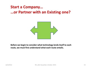 Start a Company… …or Partner with an Existing one? 
Before we begin to consider what technology lends itself to each route, we must first understand what each route entails. 
16/4/2014 
53 
RD_AAU-Gauwhati_October-2014  