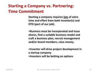 Starting a Company vs. Partnering: Time Commitment 
Starting a company requires lots of extra time and effort from both Inventor(s) and OTD (part of our job). 
•Business must be incorporated and issue shares, find a suitable business model and craft a business plan, recruit management and/or board members, raise money. 
•Inventor will drive project development in a startup company 
•Investors will be betting on options 
16/4/2014 
54 
RD_AAU-Gauwhati_October-2014  