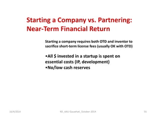 Starting a Company vs. Partnering: Near-Term Financial Return 
Starting a company requires both OTD and inventor to sacrifice short-term license fees (usually OK with OTD) 
•All $ invested in a startup is spent on essential costs (IP, development) 
•No/low cash reserves 
16/4/2014 
55 
RD_AAU-Gauwhati_October-2014  