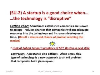 (SU-2) A startup is a good choice when… …the technology is “disruptive” 
Cutting edge: Sometimes established companies are slower to accept—reduces chances that companies will put adequate resources into the technology and increases development time. (Result = decreased chance of product reaching the market) 
Look at Robert Langer’s prophecy of MIT, Boston in next slide 
Contrarian: Acceptance also difficult. Often times, this type of technology is a new approach to an old problem that companies have given up on. 
16/4/2014 
58 
RD_AAU-Gauwhati_October-2014  