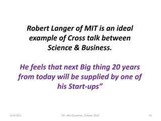 16/4/2014 
RD_AAU-Gauwhati_October-2014 
59 
Robert Langer of MIT is an ideal example of Cross talk between Science & Business. He feels that next Big thing 20 years from today will be supplied by one of his Start-ups”  