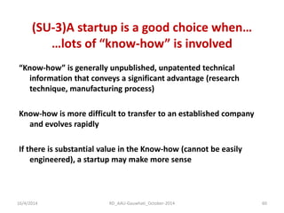 “Know-how” is generally unpublished, unpatented technical information that conveys a significant advantage (research technique, manufacturing process) 
Know-how is more difficult to transfer to an established company and evolves rapidly 
If there is substantial value in the Know-how (cannot be easily engineered), a startup may make more sense 
(SU-3)A startup is a good choice when… …lots of “know-how” is involved 
16/4/2014 
60 
RD_AAU-Gauwhati_October-2014  