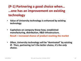•Value of University technology is enhanced by existing technology 
•Capitalizes on company Know-how, established manufacturing, distribution, R&D infrastructure. 
Result = increased chance of product reaching the market 
•Often, University technology will be “dominated” by existing IP. Then, partnering isn’t the better choice, it’s the only choice. 
(P-1) Partnering a good choice when… …one has an improvement on existing technology 
16/4/2014 
63 
RD_AAU-Gauwhati_October-2014  
