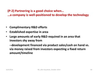•Complimentary R&D efforts 
•Established expertise in area 
•Large amounts of early R&D required in an area that investors shy away from 
--development financed via product sales/cash on hand vs. via money raised from investors expecting a fixed return amount/timeline 
(P-2) Partnering is a good choice when… …a company is well-positioned to develop the technology 
16/4/2014 
64 
RD_AAU-Gauwhati_October-2014  