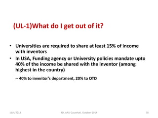 (UL-1)What do I get out of it? 
•Universities are required to share at least 15% of income with inventors 
•In USA, Funding agency or University policies mandate upto 40% of the income be shared with the inventor (among highest in the country) 
-- 40% to inventor’s department, 20% to OTD 
16/4/2014 
70 
RD_AAU-Gauwhati_October-2014  
