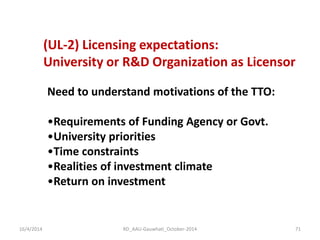 (UL-2) Licensing expectations: 
University or R&D Organization as Licensor 
Need to understand motivations of the TTO: 
•Requirements of Funding Agency or Govt. 
•University priorities 
•Time constraints 
•Realities of investment climate 
•Return on investment 
16/4/2014 
71 
RD_AAU-Gauwhati_October-2014  