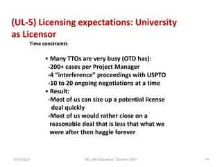 (UL-5) Licensing expectations: University 
as Licensor 
Time constraints 
• Many TTOs are very busy (OTD has): -200+ cases per Project Manager -4 “interference” proceedings with USPTO -10 to 20 ongoing negotiations at a time 
• Result: -Most of us can size up a potential license deal quickly -Most of us would rather close on a reasonable deal that is less that what we were after then haggle forever 
16/4/2014 
74 
RD_AAU-Gauwhati_October-2014  