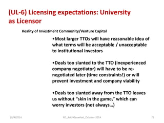 (UL-6) Licensing expectations: University as Licensor 
Reality of Investment Community/Venture Capital 
•Most larger TTOs will have reasonable idea of what terms will be acceptable / unacceptable to institutional investors 
•Deals too slanted to the TTO (inexperienced company negotiator) will have to be re- negotiated later (time constraints!) or will prevent investment and company viability 
•Deals too slanted away from the TTO leaves us without “skin in the game,” which can worry investors (not always…) 
16/4/2014 
75 
RD_AAU-Gauwhati_October-2014  