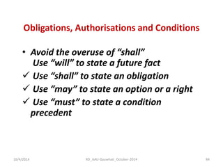 Obligations, Authorisations and Conditions 
•Avoid the overuse of “shall” Use “will” to state a future fact 
 Use “shall” to state an obligation 
 Use “may” to state an option or a right 
 Use “must” to state a condition precedent 
16/4/2014 
84 
RD_AAU-Gauwhati_October-2014  