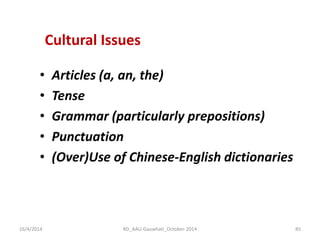Cultural Issues 
•Articles (a, an, the) 
•Tense 
•Grammar (particularly prepositions) 
•Punctuation 
•(Over)Use of Chinese-English dictionaries 
16/4/2014 
85 
RD_AAU-Gauwhati_October-2014  