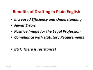 Benefits of Drafting in Plain English 
•Increased Efficiency and Understanding 
•Fewer Errors 
•Positive Image for the Legal Profession 
•Compliance with statutory Requirements 
•BUT: There is resistance! 
16/4/2014 
88 
RD_AAU-Gauwhati_October-2014  