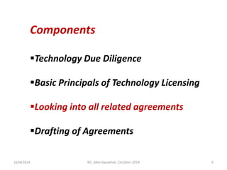 16/4/2014 
RD_AAU-Gauwhati_October-2014 
9 
Components 
Technology Due Diligence 
Basic Principals of Technology Licensing 
Looking into all related agreements 
Drafting of Agreements  