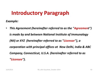 Introductory Paragraph 
Example: 
•This Agreement (hereinafter referred to as the "Agreement") is made by and between National Institute of Immunology (NII) or XYZ (hereinafter referred to as "Licensor"), a corporation with principal offices at New Delhi, India & ABC Company, Connecticut, U.S.A. (hereinafter referred to as "Licensee"). 
16/4/2014 
93 
RD_AAU-Gauwhati_October-2014  