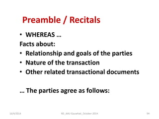 Preamble / Recitals 
•WHEREAS … 
Facts about: 
•Relationship and goals of the parties 
•Nature of the transaction 
•Other related transactional documents 
… The parties agree as follows: 
16/4/2014 
94 
RD_AAU-Gauwhati_October-2014  