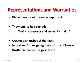 Representations and Warranties 
•Distinction is not normally important 
•They tend to be coupled: 
“Party represents and warrants that…” 
•Creates a snapshot of the facts 
•Important for assigning risk and due diligence 
•Drafted in present or past tense 
16/4/2014 
98 
RD_AAU-Gauwhati_October-2014  