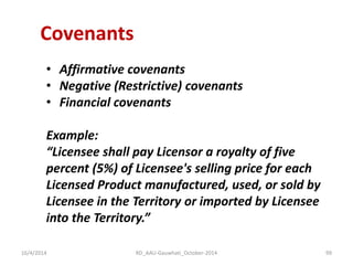 Covenants 
•Affirmative covenants 
•Negative (Restrictive) covenants 
•Financial covenants 
Example: 
“Licensee shall pay Licensor a royalty of five 
percent (5%) of Licensee's selling price for each 
Licensed Product manufactured, used, or sold by 
Licensee in the Territory or imported by Licensee 
into the Territory.” 
16/4/2014 
99 
RD_AAU-Gauwhati_October-2014  
