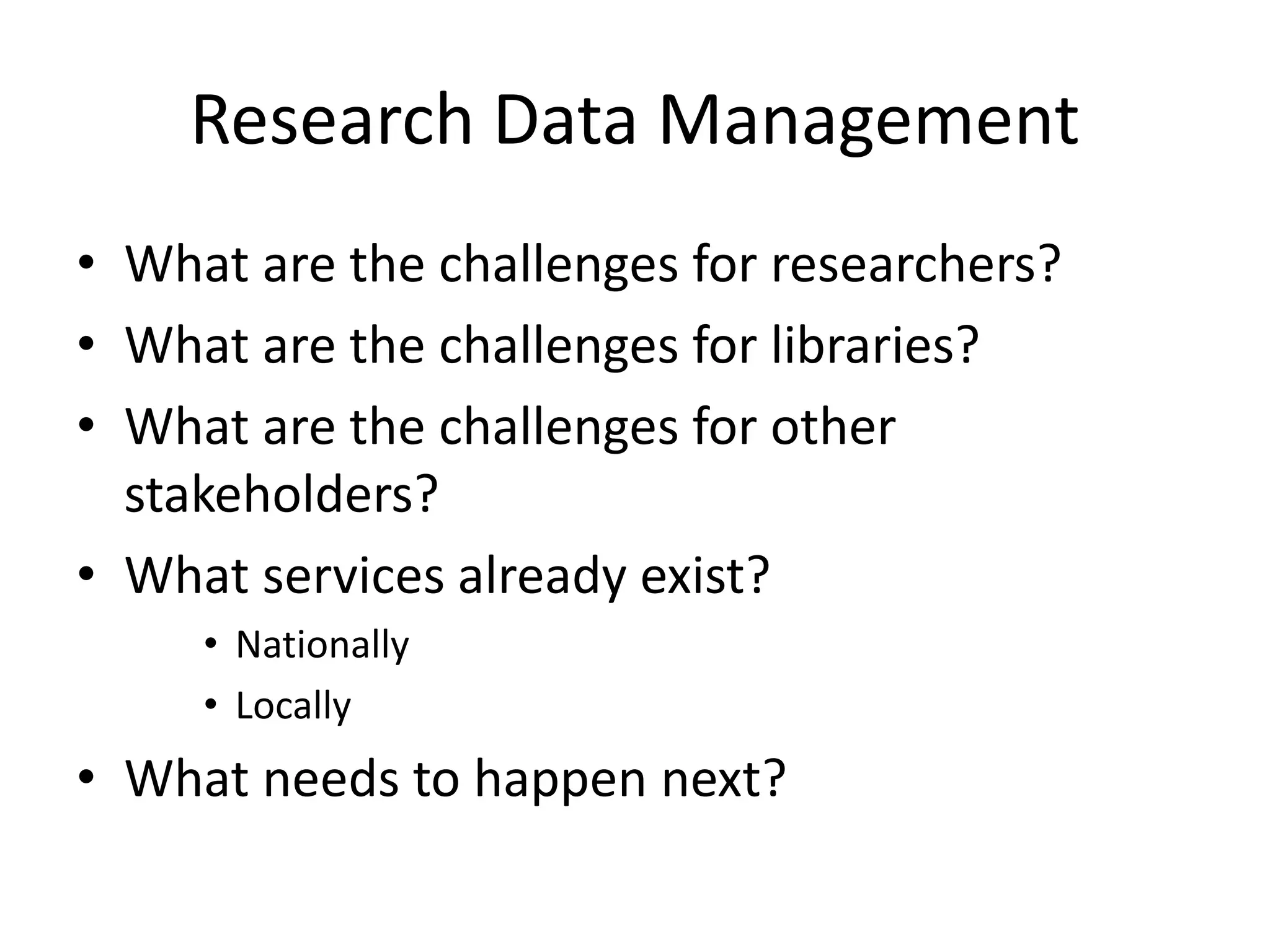 Research Data Management 
• What are the challenges for researchers? 
• What are the challenges for libraries? 
• What are the challenges for other 
stakeholders? 
• What services already exist? 
• Nationally 
• Locally 
• What needs to happen next? 
 