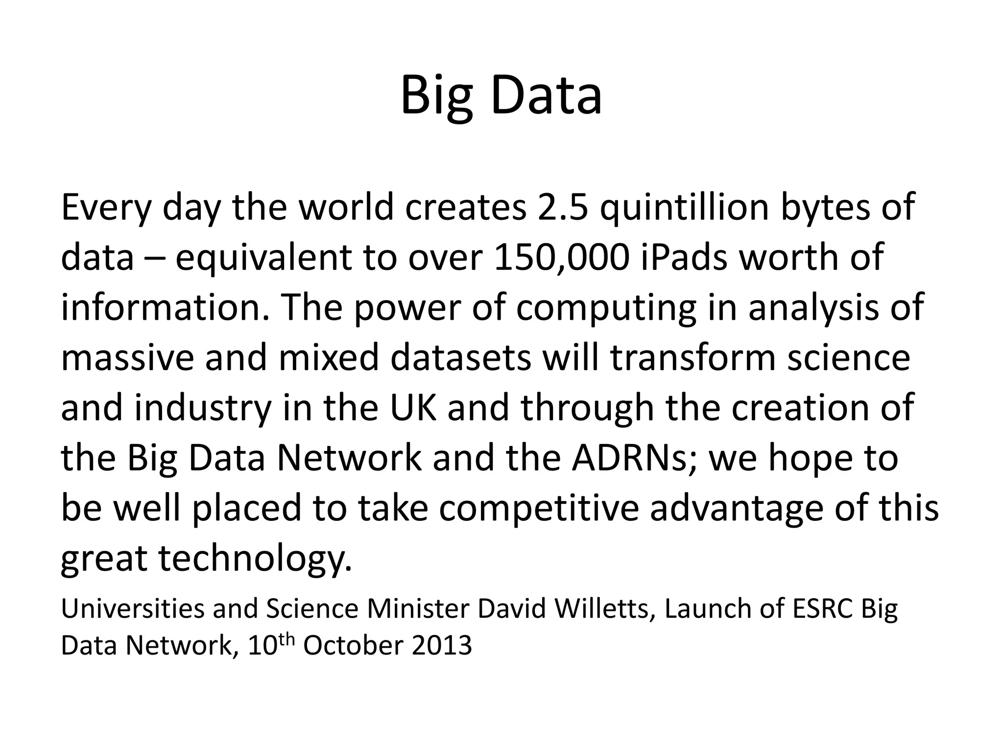Big Data 
Every day the world creates 2.5 quintillion bytes of 
data – equivalent to over 150,000 iPads worth of 
information. The power of computing in analysis of 
massive and mixed datasets will transform science 
and industry in the UK and through the creation of 
the Big Data Network and the ADRNs; we hope to 
be well placed to take competitive advantage of this 
great technology. 
Universities and Science Minister David Willetts, Launch of ESRC Big 
Data Network, 10th October 2013 
 