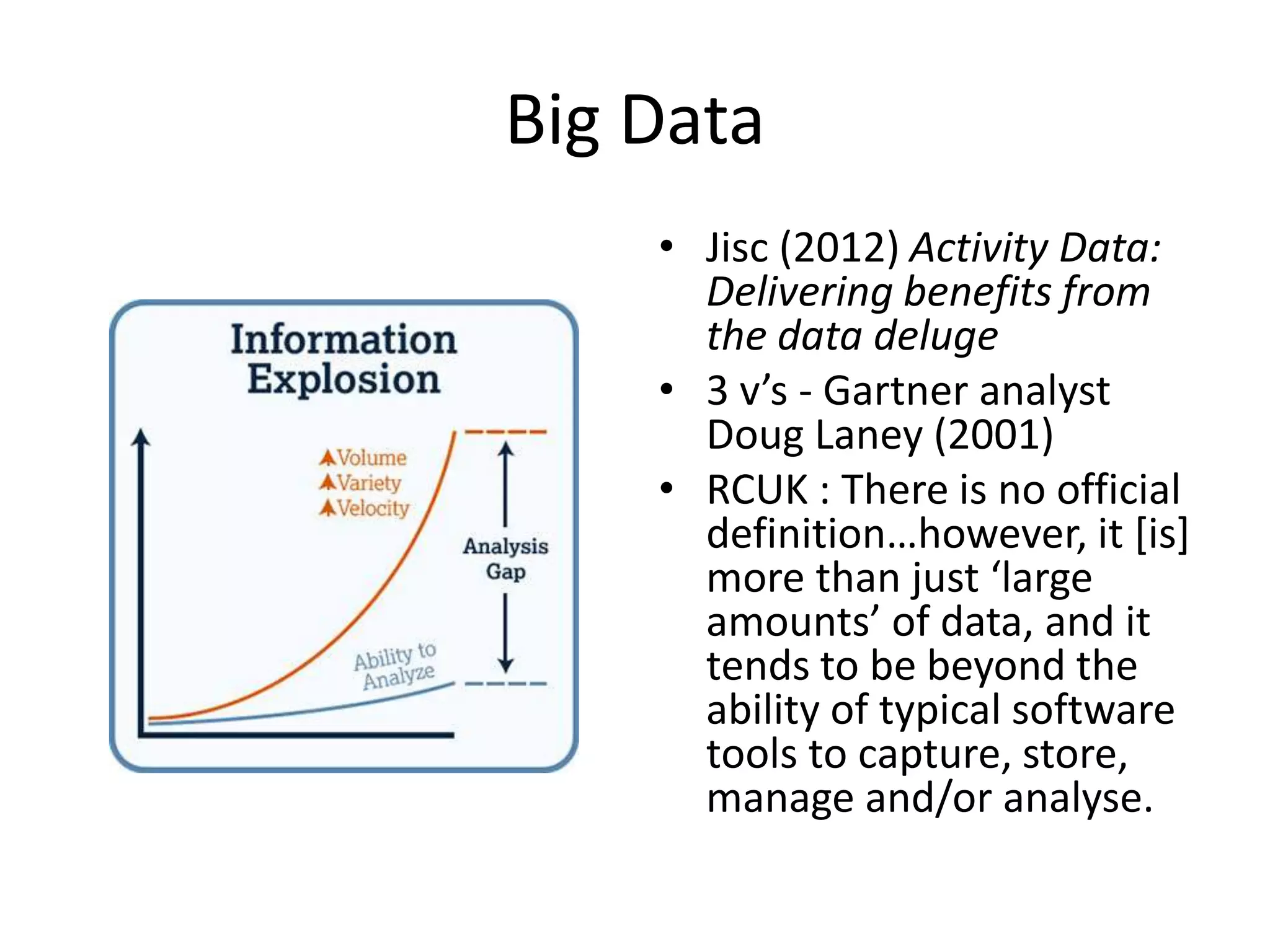 Big Data 
• Jisc (2012) Activity Data: 
Delivering benefits from 
the data deluge 
• 3 v’s - Gartner analyst 
Doug Laney (2001) 
• RCUK : There is no official 
definition…however, it [is] 
more than just ‘large 
amounts’ of data, and it 
tends to be beyond the 
ability of typical software 
tools to capture, store, 
manage and/or analyse. 
 