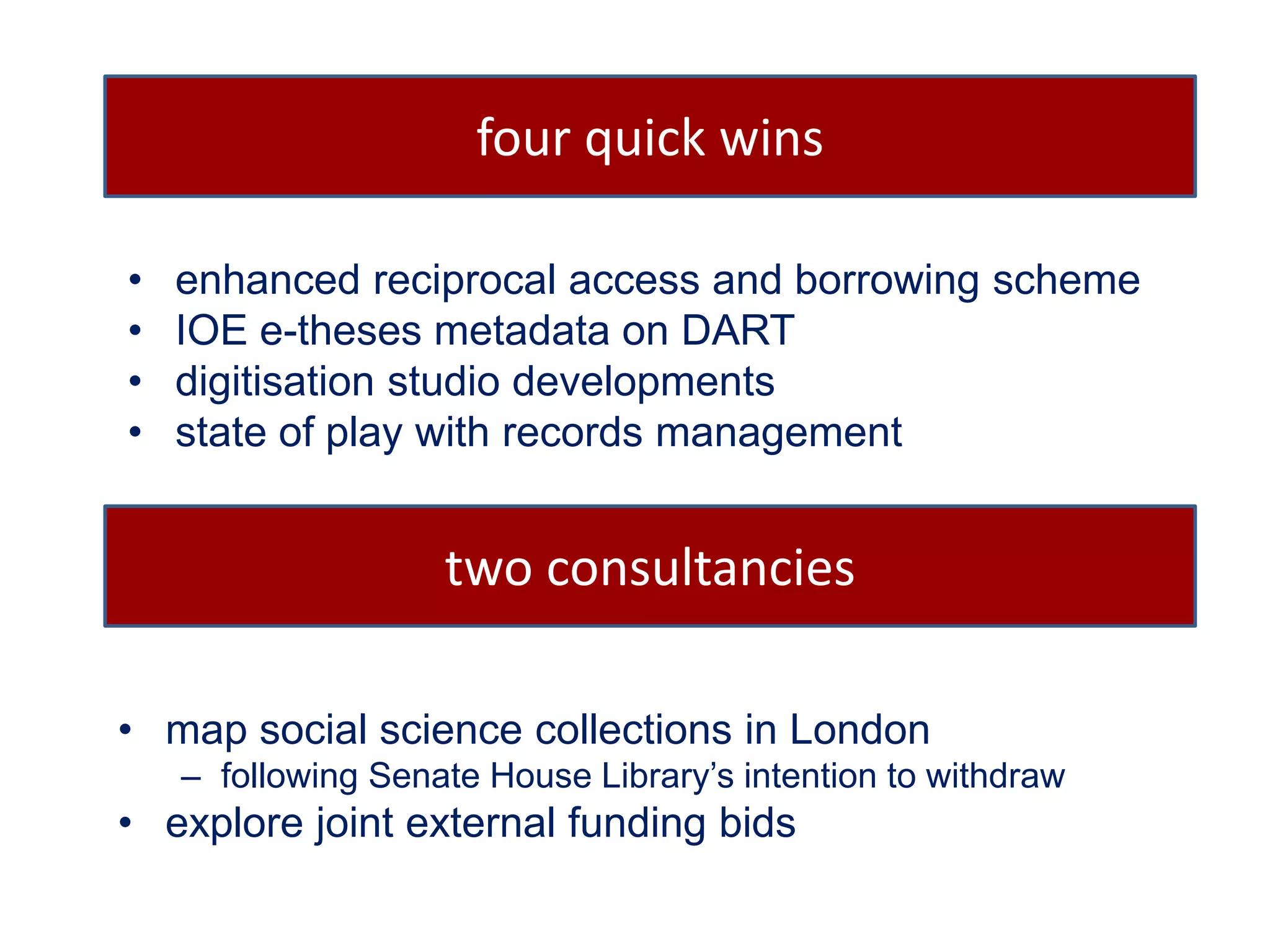 four quick wins 
• enhanced reciprocal access and borrowing scheme 
• IOE e-theses metadata on DART 
• digitisation studio developments 
• state of play with records management 
two consultancies 
• map social science collections in London 
– following Senate House Library’s intention to withdraw 
• explore joint external funding bids 
 