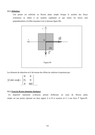 100
11.2. Définition
Une poutre est sollicitée en flexion plane simple lorsque le système des forces
extérieures se réduit à un système coplanaire et que toutes les forces sont
perpendiculaires à la fibre moyenne (voir ci-dessous figure.84).
z
y
T
Mf
G
(S)
Figure.84
Les éléments de réduction en G du torseur des efforts de cohésion s'expriment par :
 
Cohé sion Ty
Mfz
G x y z











0 0
0
0 ( , , )
  
11.3. Essai de flexion (domaine élastique)
Un dispositif représenté ci-dessous permet d'effectuer un essai de flexion plane
simple sur une poutre reposant sur deux appuis A et B et soumise en C à une force

F figure.85.
 