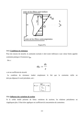 103
Figure.87a
11.5. Conditions de résistance
Pour des raisons de sécurité, la contrainte normale  doit rester inférieure à une valeur limite appelée
contrainte pratique à l'extension pe.
On a :


pe
e
s

s est un coefficient de sécurité
La condition de résistance traduit simplement le fait que la contrainte réelle ne
doit pas dépasser le seuil précédent, soit :
pe
i
Gz
i
r‫ژژ‬ell
y
I
Mf

 









max
max
11.6. Influence des variations de section
Si le solide étudié présente de fortes variations de sections, les relations précédentes ne
s'appliquent plus. Il faut alors appliquer un coefficient de concentration de contraintes.
x
M
G

zone où les fibres sont tendues
y
zone où les fibres sontcomprimées
M
 