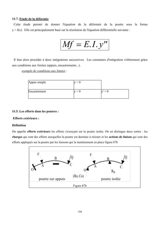 104
11.7. Etude de la déformée
Cette étude permet de donner l'équation de la déformée de la poutre sous la forme
y = f(x). Elle est principalement basé sur la résolution de l'équation différentielle suivante :
Mf E I y
 
. .
Il faut alors procéder à deux intégrations successives. Les constantes d'intégration s'obtiennent grâce
aux conditions aux limites (appuis, encastrements...).
exemple de conditions aux limites :
Appui simple y = 0
Encastrement y = 0 y' = 0
11.5. Les efforts dans les poutres :
Efforts extérieurs :
Définition
On appelle efforts extérieurs les efforts s'exerçant sur la poutre isolée. On en distingue deux sortes : les
charges qui sont des efforts auxquelles la poutre est destinée à résister et les actions de liaison qui sont des
efforts appliqués sur la poutre par les liaisons qui la maintiennent en place figure.87b
poutre sur appuis poutre isolée
F
Q
O
A
B
C
F
Q
O
A
B
C
(Ro, Co)
RB
Figure.87b
 